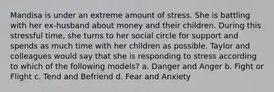 Mandisa is under an extreme amount of stress. She is battling with her ex-husband about money and their children. During this stressful time, she turns to her social circle for support and spends as much time with her children as possible. Taylor and colleagues would say that she is responding to stress according to which of the following models? a. Danger and Anger b. Fight or Flight c. Tend and Befriend d. Fear and Anxiety