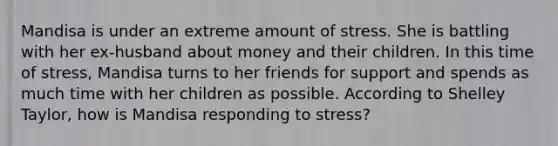 Mandisa is under an extreme amount of stress. She is battling with her ex-husband about money and their children. In this time of stress, Mandisa turns to her friends for support and spends as much time with her children as possible. According to Shelley Taylor, how is Mandisa responding to stress?