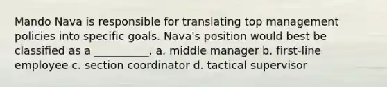 Mando Nava is responsible for translating top management policies into specific goals. Nava's position would best be classified as a __________. a. middle manager b. first-line employee c. section coordinator d. tactical supervisor