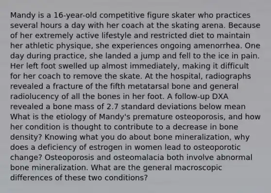 Mandy is a 16-year-old competitive figure skater who practices several hours a day with her coach at the skating arena. Because of her extremely active lifestyle and restricted diet to maintain her athletic physique, she experiences ongoing amenorrhea. One day during practice, she landed a jump and fell to the ice in pain. Her left foot swelled up almost immediately, making it difficult for her coach to remove the skate. At the hospital, radiographs revealed a fracture of the fifth metatarsal bone and general radiolucency of all the bones in her foot. A follow-up DXA revealed a bone mass of 2.7 standard deviations below mean What is the etiology of Mandy's premature osteoporosis, and how her condition is thought to contribute to a decrease in bone density? Knowing what you do about bone mineralization, why does a deficiency of estrogen in women lead to osteoporotic change? Osteoporosis and osteomalacia both involve abnormal bone mineralization. What are the general macroscopic differences of these two conditions?