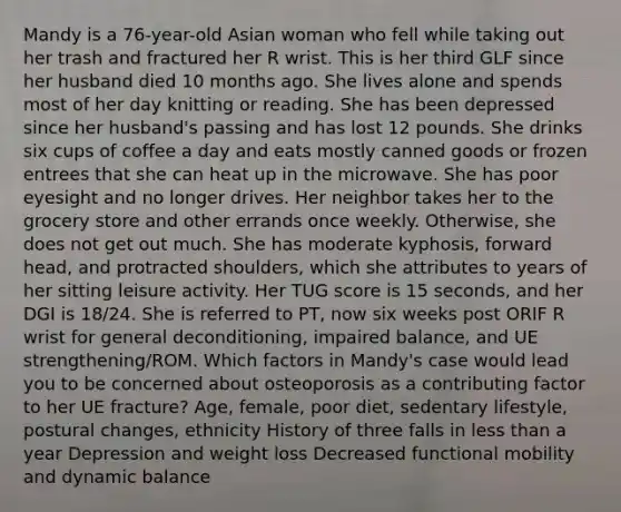 Mandy is a 76-year-old Asian woman who fell while taking out her trash and fractured her R wrist. This is her third GLF since her husband died 10 months ago. She lives alone and spends most of her day knitting or reading. She has been depressed since her husband's passing and has lost 12 pounds. She drinks six cups of coffee a day and eats mostly canned goods or frozen entrees that she can heat up in the microwave. She has poor eyesight and no longer drives. Her neighbor takes her to the grocery store and other errands once weekly. Otherwise, she does not get out much. She has moderate kyphosis, forward head, and protracted shoulders, which she attributes to years of her sitting leisure activity. Her TUG score is 15 seconds, and her DGI is 18/24. She is referred to PT, now six weeks post ORIF R wrist for general deconditioning, impaired balance, and UE strengthening/ROM. Which factors in Mandy's case would lead you to be concerned about osteoporosis as a contributing factor to her UE fracture? Age, female, poor diet, sedentary lifestyle, postural changes, ethnicity History of three falls in less than a year Depression and weight loss Decreased functional mobility and dynamic balance