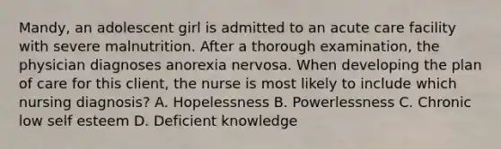 Mandy, an adolescent girl is admitted to an acute care facility with severe malnutrition. After a thorough examination, the physician diagnoses anorexia nervosa. When developing the plan of care for this client, the nurse is most likely to include which nursing diagnosis? A. Hopelessness B. Powerlessness C. Chronic low self esteem D. Deficient knowledge