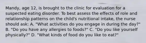 Mandy, age 12, is brought to the clinic for evaluation for a suspected eating disorder. To best assess the effects of role and relationship patterns on the child's nutritional intake, the nurse should ask: A. "What activities do you engage in during the day?" B. "Do you have any allergies to foods?" C. "Do you like yourself physically?" D. "What kinds of food do you like to eat?"