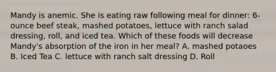 Mandy is anemic. She is eating raw following meal for dinner: 6-ounce beef steak, mashed potatoes, lettuce with ranch salad dressing, roll, and iced tea. Which of these foods will decrease Mandy's absorption of the iron in her meal? A. mashed potaoes B. Iced Tea C. lettuce with ranch salt dressing D. Roll