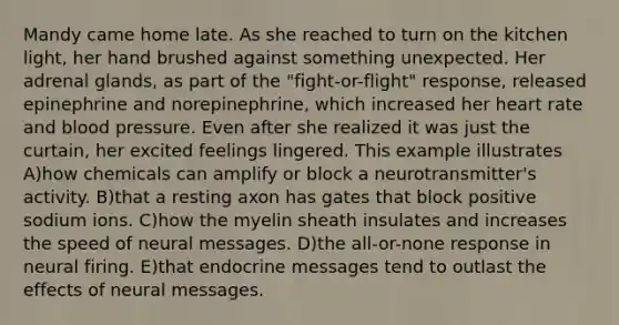 Mandy came home late. As she reached to turn on the kitchen light, her hand brushed against something unexpected. Her adrenal glands, as part of the "fight-or-flight" response, released epinephrine and norepinephrine, which increased her heart rate and blood pressure. Even after she realized it was just the curtain, her excited feelings lingered. This example illustrates A)how chemicals can amplify or block a neurotransmitter's activity. B)that a resting axon has gates that block positive sodium ions. C)how the myelin sheath insulates and increases the speed of neural messages. D)the all-or-none response in neural firing. E)that endocrine messages tend to outlast the effects of neural messages.