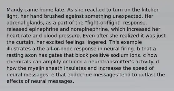 Mandy came home late. As she reached to turn on the kitchen light, her hand brushed against something unexpected. Her adrenal glands, as a part of the "fight-or-flight" response, released epinephrine and norepinephrine, which increased her heart rate and blood pressure. Even after she realized it was just the curtain, her excited feelings lingered. This example illustrates a the all-or-none response in neural firing. b that a resting axon has gates that block positive sodium ions. c how chemicals can amplify or block a neurotransmitter's activity. d how the myelin sheath insulates and increases the speed of neural messages. e that endocrine messages tend to outlast the effects of neural messages.