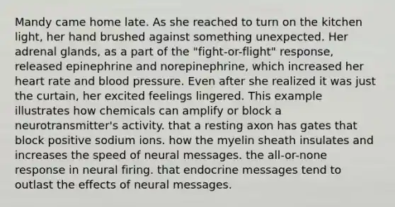 Mandy came home late. As she reached to turn on the kitchen light, her hand brushed against something unexpected. Her adrenal glands, as a part of the "fight-or-flight" response, released epinephrine and norepinephrine, which increased her heart rate and blood pressure. Even after she realized it was just the curtain, her excited feelings lingered. This example illustrates how chemicals can amplify or block a neurotransmitter's activity. that a resting axon has gates that block positive sodium ions. how the myelin sheath insulates and increases the speed of neural messages. the all-or-none response in neural firing. that endocrine messages tend to outlast the effects of neural messages.