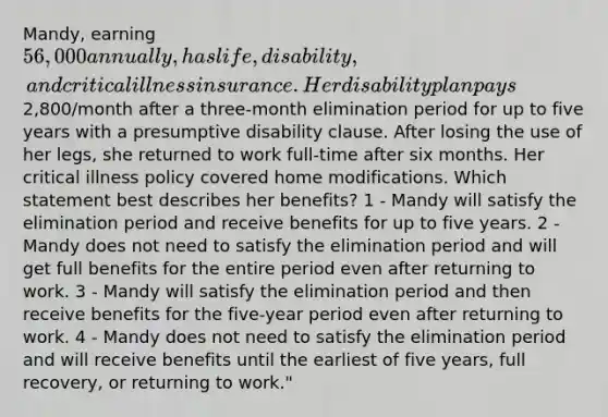 Mandy, earning 56,000 annually, has life, disability, and critical illness insurance. Her disability plan pays2,800/month after a three-month elimination period for up to five years with a presumptive disability clause. After losing the use of her legs, she returned to work full-time after six months. Her critical illness policy covered home modifications. Which statement best describes her benefits? 1 - Mandy will satisfy the elimination period and receive benefits for up to five years. 2 - Mandy does not need to satisfy the elimination period and will get full benefits for the entire period even after returning to work. 3 - Mandy will satisfy the elimination period and then receive benefits for the five-year period even after returning to work. 4 - Mandy does not need to satisfy the elimination period and will receive benefits until the earliest of five years, full recovery, or returning to work."