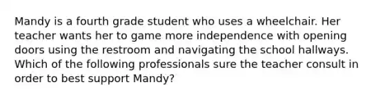 Mandy is a fourth grade student who uses a wheelchair. Her teacher wants her to game more independence with opening doors using the restroom and navigating the school hallways. Which of the following professionals sure the teacher consult in order to best support Mandy?