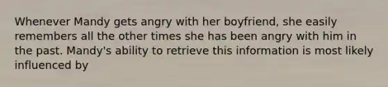 Whenever Mandy gets angry with her boyfriend, she easily remembers all the other times she has been angry with him in the past. Mandy's ability to retrieve this information is most likely influenced by