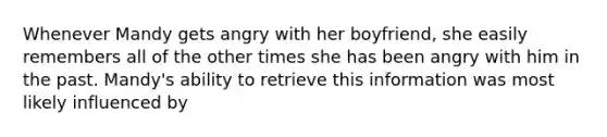 Whenever Mandy gets angry with her boyfriend, she easily remembers all of the other times she has been angry with him in the past. Mandy's ability to retrieve this information was most likely influenced by