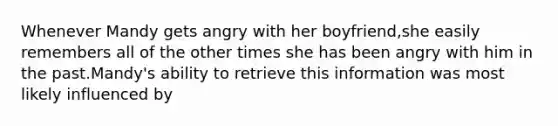 Whenever Mandy gets angry with her boyfriend,she easily remembers all of the other times she has been angry with him in the past.Mandy's ability to retrieve this information was most likely influenced by