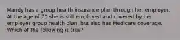 Mandy has a group health insurance plan through her employer. At the age of 70 she is still employed and covered by her employer group health plan, but also has Medicare coverage. Which of the following is true?