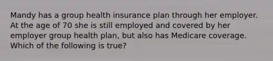 Mandy has a group health insurance plan through her employer. At the age of 70 she is still employed and covered by her employer group health plan, but also has Medicare coverage. Which of the following is true?