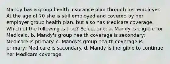 Mandy has a group health insurance plan through her employer. At the age of 70 she is still employed and covered by her employer group health plan, but also has Medicare coverage. Which of the following is true? Select one: a. Mandy is eligible for Medicaid. b. Mandy's group health coverage is secondary; Medicare is primary. c. Mandy's group health coverage is primary; Medicare is secondary. d. Mandy is ineligible to continue her Medicare coverage.