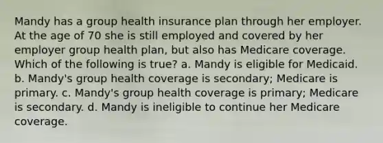 Mandy has a group health insurance plan through her employer. At the age of 70 she is still employed and covered by her employer group health plan, but also has Medicare coverage. Which of the following is true? a. Mandy is eligible for Medicaid. b. Mandy's group health coverage is secondary; Medicare is primary. c. Mandy's group health coverage is primary; Medicare is secondary. d. Mandy is ineligible to continue her Medicare coverage.