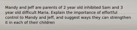 Mandy and Jeff are parents of 2 year old inhibited Sam and 3 year old difficult Maria. Explain the importance of effortful control to Mandy and Jeff, and suggest ways they can strengthen it in each of their children