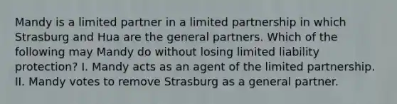 Mandy is a limited partner in a limited partnership in which Strasburg and Hua are the general partners. Which of the following may Mandy do without losing limited liability protection? I. Mandy acts as an agent of the limited partnership. II. Mandy votes to remove Strasburg as a general partner.