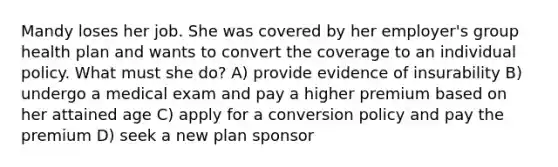 Mandy loses her job. She was covered by her employer's group health plan and wants to convert the coverage to an individual policy. What must she do? A) provide evidence of insurability B) undergo a medical exam and pay a higher premium based on her attained age C) apply for a conversion policy and pay the premium D) seek a new plan sponsor