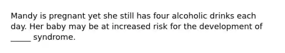 Mandy is pregnant yet she still has four alcoholic drinks each day. Her baby may be at increased risk for the development of _____ syndrome.