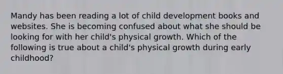 Mandy has been reading a lot of child development books and websites. She is becoming confused about what she should be looking for with her child's physical growth. Which of the following is true about a child's physical growth during early childhood?