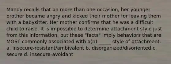 Mandy recalls that on more than one occasion, her younger brother became angry and kicked their mother for leaving them with a babysitter. Her mother confirms that he was a difficult child to raise. It is impossible to determine attachment style just from this information, but these "facts" imply behaviors that are MOST commonly associated with a(n) _____ style of attachment. a. insecure-resistant/ambivalent b. disorganized/disoriented c. secure d. insecure-avoidant