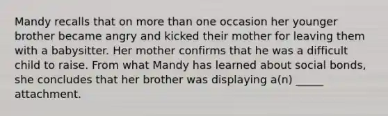 Mandy recalls that on more than one occasion her younger brother became angry and kicked their mother for leaving them with a babysitter. Her mother confirms that he was a difficult child to raise. From what Mandy has learned about social bonds, she concludes that her brother was displaying a(n) _____ attachment.