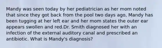 Mandy was seen today by her pediatrician as her mom noted that since they got back from the pool two days ago, Mandy has been tugging at her left ear and her mom states the outer ear appears swollen and red.Dr. Smith diagnosed her with an infection of the external auditory canal and prescribed an antibiotic. What is Mandy's diagnosis?