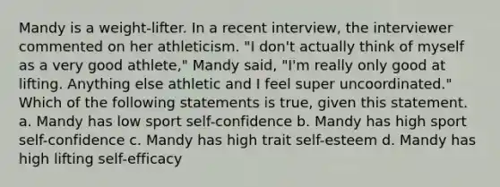 Mandy is a weight-lifter. In a recent interview, the interviewer commented on her athleticism. "I don't actually think of myself as a very good athlete," Mandy said, "I'm really only good at lifting. Anything else athletic and I feel super uncoordinated." Which of the following statements is true, given this statement. a. Mandy has low sport self-confidence b. Mandy has high sport self-confidence c. Mandy has high trait self-esteem d. Mandy has high lifting self-efficacy