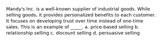 Mandy's Inc. is a well-known supplier of industrial goods. While selling goods, it provides personalized benefits to each customer. It focuses on developing trust over time instead of one-time sales. This is an example of _____. a. price-based selling b. relationship selling c. discount selling d. persuasive selling