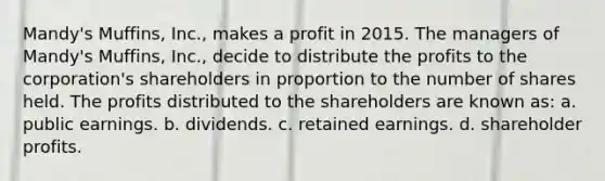 Mandy's Muffins, Inc., makes a profit in 2015. The managers of Mandy's Muffins, Inc., decide to distribute the profits to the corporation's shareholders in proportion to the number of shares held. The profits distributed to the shareholders are known as: a. public earnings. b. dividends. c. retained earnings. d. shareholder profits.