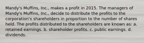 Mandy's Muffins, Inc., makes a profit in 2015. The managers of Mandy's Muffins, Inc., decide to distribute the profits to the corporation's shareholders in proportion to the number of shares held. The profits distributed to the shareholders are known as: a. retained earnings. b. shareholder profits. c. public earnings. d. dividends.