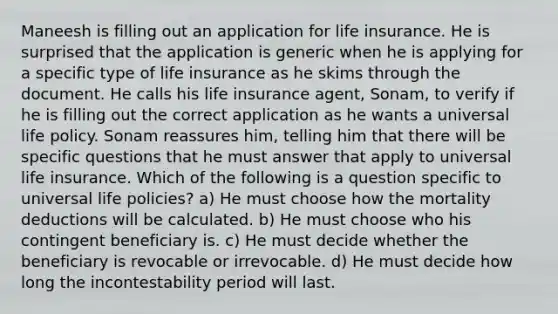 Maneesh is filling out an application for life insurance. He is surprised that the application is generic when he is applying for a specific type of life insurance as he skims through the document. He calls his life insurance agent, Sonam, to verify if he is filling out the correct application as he wants a universal life policy. Sonam reassures him, telling him that there will be specific questions that he must answer that apply to universal life insurance. Which of the following is a question specific to universal life policies? a) He must choose how the mortality deductions will be calculated. b) He must choose who his contingent beneficiary is. c) He must decide whether the beneficiary is revocable or irrevocable. d) He must decide how long the incontestability period will last.