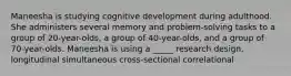 Maneesha is studying cognitive development during adulthood. She administers several memory and problem-solving tasks to a group of 20-year-olds, a group of 40-year-olds, and a group of 70-year-olds. Maneesha is using a _____ research design. longitudinal simultaneous cross-sectional correlational