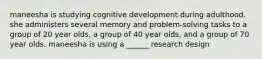 maneesha is studying cognitive development during adulthood. she administers several memory and problem-solving tasks to a group of 20 year olds, a group of 40 year olds, and a group of 70 year olds. maneesha is using a ______ research design