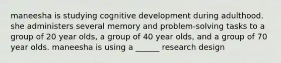 maneesha is studying cognitive development during adulthood. she administers several memory and problem-solving tasks to a group of 20 year olds, a group of 40 year olds, and a group of 70 year olds. maneesha is using a ______ research design