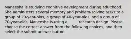 Maneesha is studying cognitive development during adulthood. She administers several memory and problem-solving tasks to a group of 20-year-olds, a group of 40-year-olds, and a group of 70-year-olds. Maneesha is using a _____ research design. Please choose the correct answer from the following choices, and then select the submit answer button.