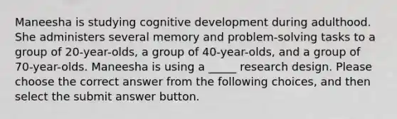 Maneesha is studying cognitive development during adulthood. She administers several memory and problem-solving tasks to a group of 20-year-olds, a group of 40-year-olds, and a group of 70-year-olds. Maneesha is using a _____ research design. Please choose the correct answer from the following choices, and then select the submit answer button.