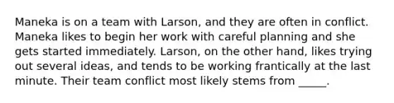 Maneka is on a team with Larson, and they are often in conflict. Maneka likes to begin her work with careful planning and she gets started immediately. Larson, on the other hand, likes trying out several ideas, and tends to be working frantically at the last minute. Their team conflict most likely stems from _____.