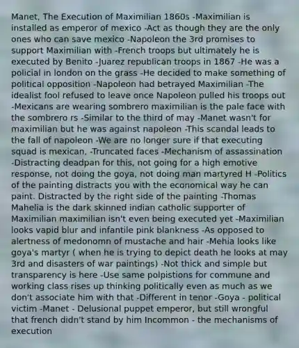 Manet, The Execution of Maximilian 1860s -Maximilian is installed as emperor of mexico -Act as though they are the only ones who can save mexico -Napoleon the 3rd promises to support Maximilian with -French troops but ultimately he is executed by Benito -Juarez republican troops in 1867 -He was a policial in london on the grass -He decided to make something of political opposition -Napoleon had betrayed Maximilian -The idealist fool refused to leave once Napoleon pulled his troops out -Mexicans are wearing sombrero maximilian is the pale face with the sombrero rs -Similar to the third of may -Manet wasn't for maximilian but he was against napoleon -This scandal leads to the fall of napoleon -We are no longer sure if that executing squad is mexican, -Truncated faces -Mechanism of assassination -Distracting deadpan for this, not going for a high emotive response, not doing the goya, not doing man martyred H -Politics of the painting distracts you with the economical way he can paint. Distracted by the right side of the painting -Thomas Mahelia is the dark skinned indian catholic supporter of Maximilian maximilian isn't even being executed yet -Maximilian looks vapid blur and infantile pink blankness -As opposed to alertness of medonomn of mustache and hair -Mehia looks like goya's martyr ( when he is trying to depict death he looks at may 3rd and disasters of war paintings) -Not thick and simple but transparency is here -Use same polpistions for commune and working class rises up thinking politically even as much as we don't associate him with that -Different in tenor -Goya - political victim -Manet - Delusional puppet emperor, but still wrongful that french didn't stand by him Incommon - the mechanisms of execution