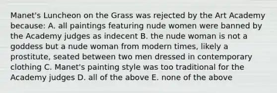 Manet's Luncheon on the Grass was rejected by the Art Academy because: A. all paintings featuring nude women were banned by the Academy judges as indecent B. the nude woman is not a goddess but a nude woman from modern times, likely a prostitute, seated between two men dressed in contemporary clothing C. Manet's painting style was too traditional for the Academy judges D. all of the above E. none of the above