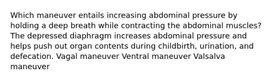 Which maneuver entails increasing abdominal pressure by holding a deep breath while contracting the abdominal muscles? The depressed diaphragm increases abdominal pressure and helps push out organ contents during childbirth, urination, and defecation. Vagal maneuver Ventral maneuver Valsalva maneuver