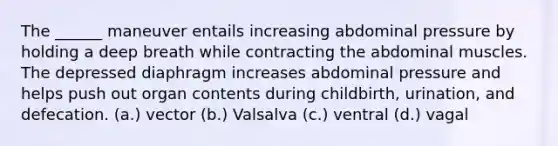The ______ maneuver entails increasing abdominal pressure by holding a deep breath while contracting the abdominal muscles. The depressed diaphragm increases abdominal pressure and helps push out organ contents during childbirth, urination, and defecation. (a.) vector (b.) Valsalva (c.) ventral (d.) vagal