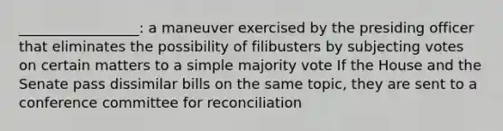 _________________: a maneuver exercised by the presiding officer that eliminates the possibility of filibusters by subjecting votes on certain matters to a simple majority vote If the House and the Senate pass dissimilar bills on the same topic, they are sent to a conference committee for reconciliation