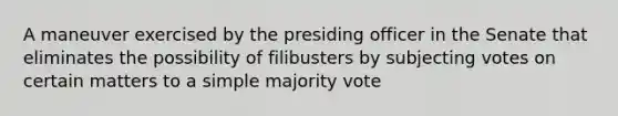 A maneuver exercised by the presiding officer in the Senate that eliminates the possibility of filibusters by subjecting votes on certain matters to a simple majority vote