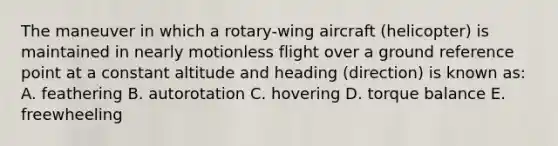 The maneuver in which a rotary-wing aircraft (helicopter) is maintained in nearly motionless flight over a ground reference point at a constant altitude and heading (direction) is known as: A. feathering B. autorotation C. hovering D. torque balance E. freewheeling