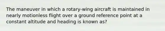 The maneuver in which a rotary-wing aircraft is maintained in nearly motionless flight over a ground reference point at a constant altitude and heading is known as?