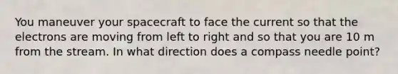 You maneuver your spacecraft to face the current so that the electrons are moving from left to right and so that you are 10 m from the stream. In what direction does a compass needle point?