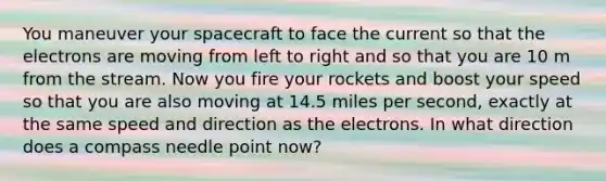 You maneuver your spacecraft to face the current so that the electrons are moving from left to right and so that you are 10 m from the stream. Now you fire your rockets and boost your speed so that you are also moving at 14.5 miles per second, exactly at the same speed and direction as the electrons. In what direction does a compass needle point now?