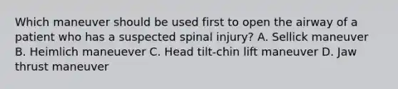 Which maneuver should be used first to open the airway of a patient who has a suspected spinal injury? A. Sellick maneuver B. Heimlich maneuever C. Head tilt-chin lift maneuver D. Jaw thrust maneuver